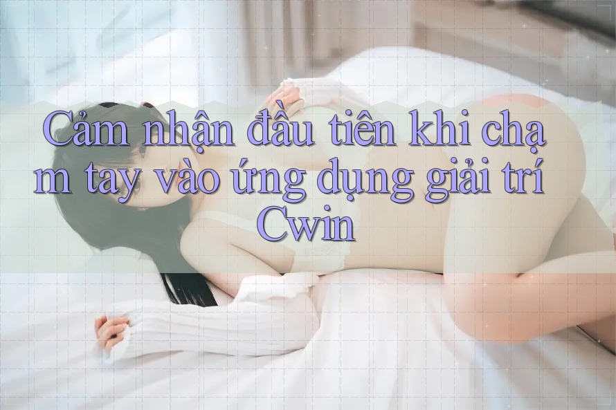 Cảm nhận đầu tiên khi chạm tay vào ứng dụng giải trí Cwin