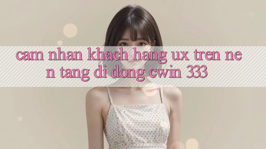 Cảm nhận Khách hàng (UX) Trên Nền tảng di động Cwin 333