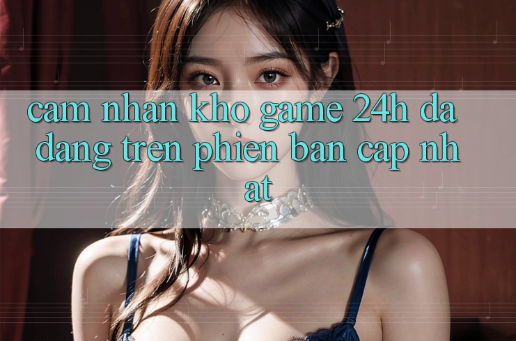 Cảm nhận Kho Game 24h Đa Dạng Trên Phiên Bản Cập Nhật