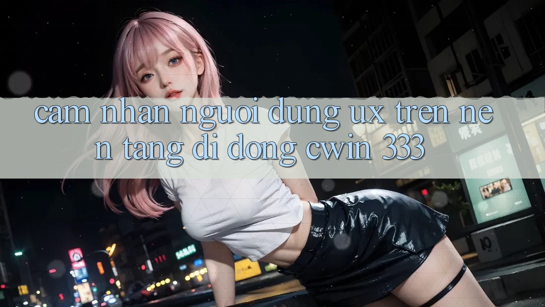 Cảm nhận Người Dùng (UX) Trên Nền tảng di động Cwin 333