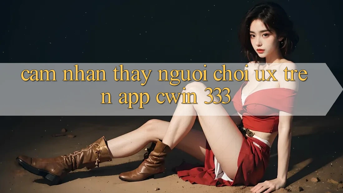 Cảm nhận thấy Người chơi (UX) Trên App Cwin 333