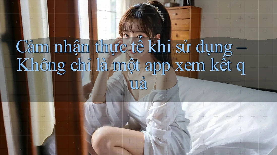 Cảm nhận thực tế khi sử dụng – Không chỉ là một app xem kết quả