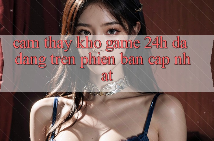 Cảm thấy Kho Game 24h Đa Dạng Trên Phiên Bản Cập Nhật