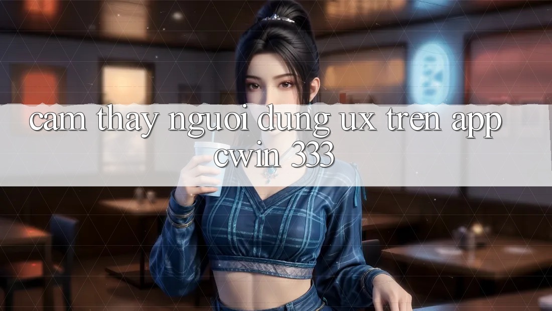 Cảm thấy Người Dùng (UX) Trên App Cwin 333