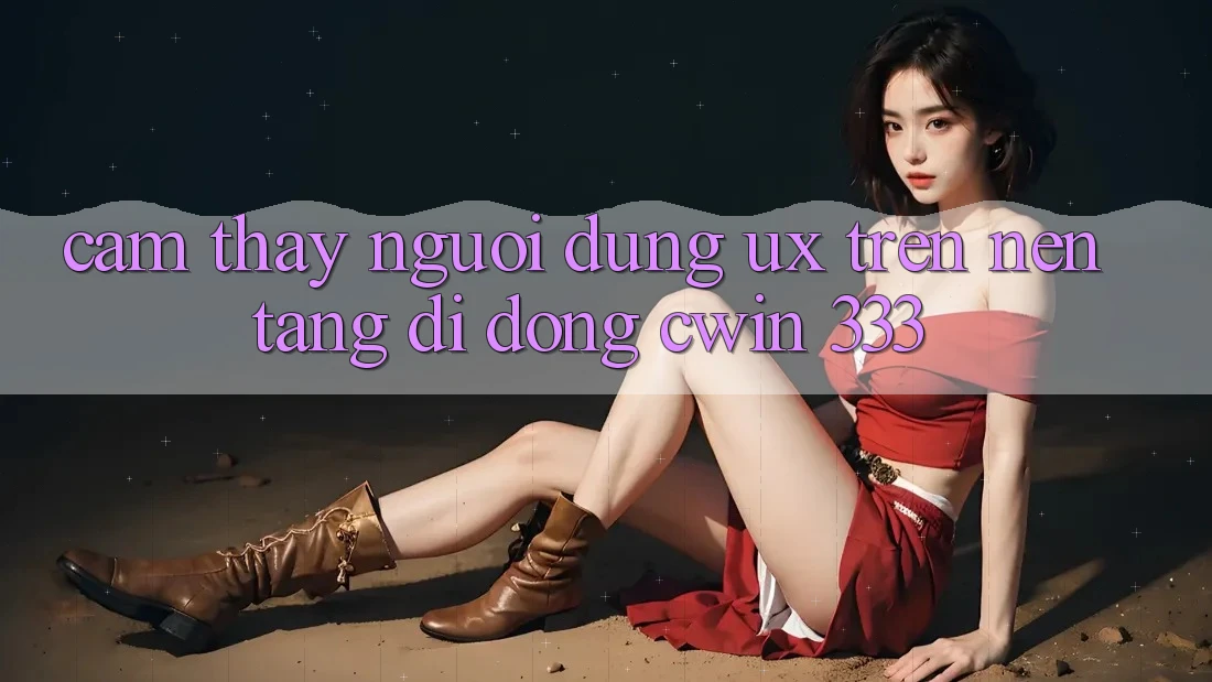Cảm thấy Người Dùng (UX) Trên Nền tảng di động Cwin 333