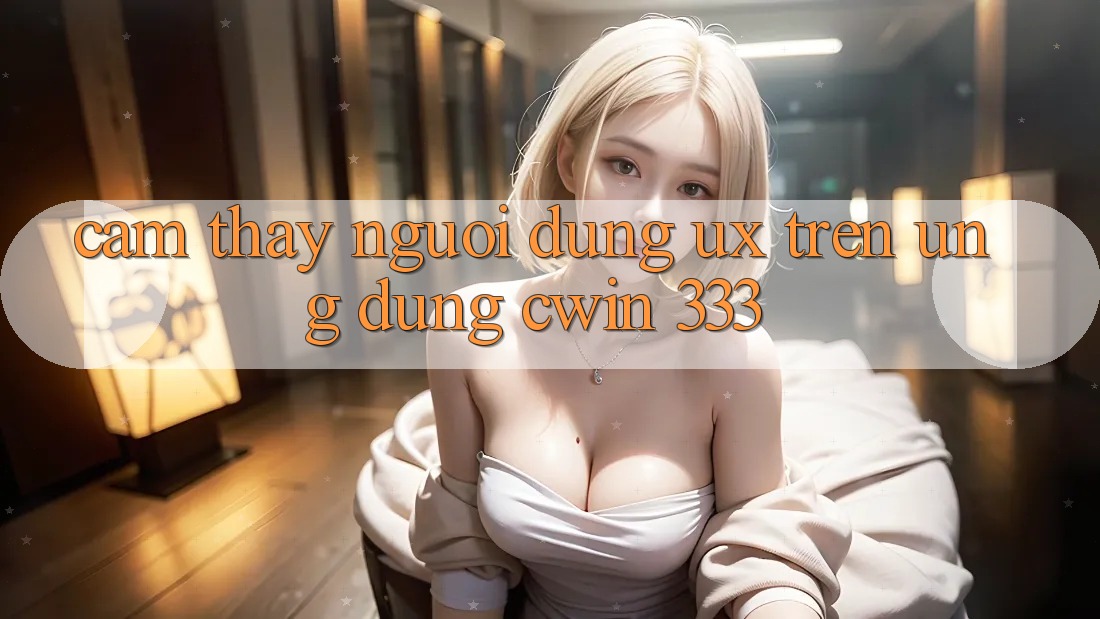 Cảm thấy Người Dùng (UX) Trên Ứng dụng Cwin 333