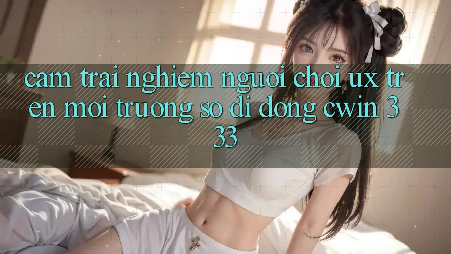 Cảm trải nghiệm Người chơi (UX) Trên Môi trường số di động Cwin 333