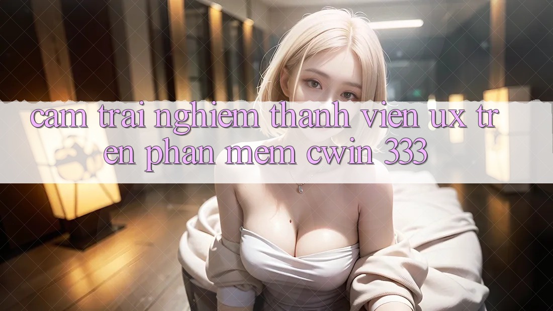 Cảm trải nghiệm Thành viên (UX) Trên Phần mềm Cwin 333