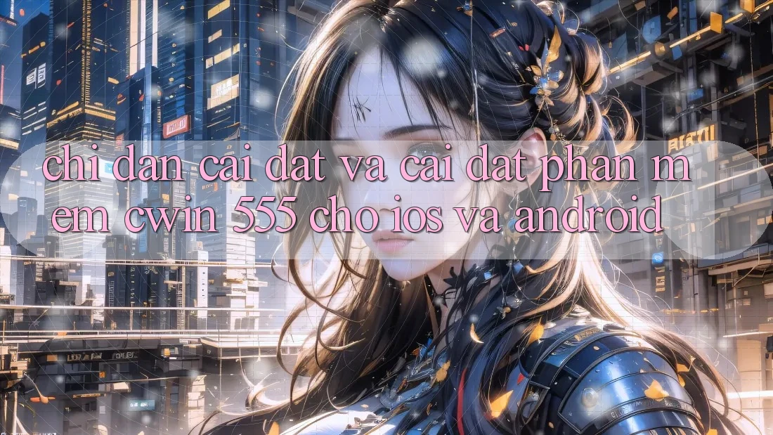Chỉ dẫn Cài đặt Và Cài Đặt Phần mềm Cwin 555 Cho iOS Và Android