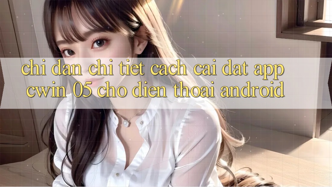Chỉ dẫn Chi Tiết Cách Cài đặt App Cwin 05 Cho Điện Thoại Android
