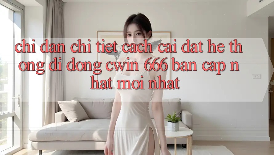 Chỉ dẫn Chi Tiết Cách Cài Đặt Hệ thống di động Cwin 666 Bản Cập Nhật Mới nhất