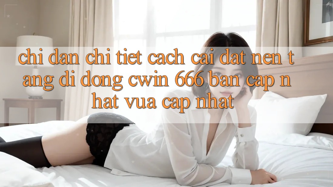 Chỉ dẫn Chi Tiết Cách Cài Đặt Nền tảng di động Cwin 666 Bản Cập Nhật Vừa cập nhật