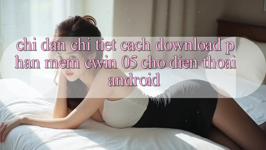 Chỉ dẫn Chi Tiết Cách Download Phần mềm Cwin 05 Cho Điện Thoại Android