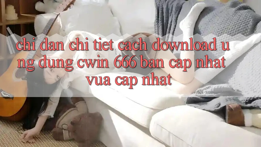Chỉ dẫn Chi Tiết Cách Download Ứng dụng Cwin 666 Bản Cập Nhật Vừa cập nhật