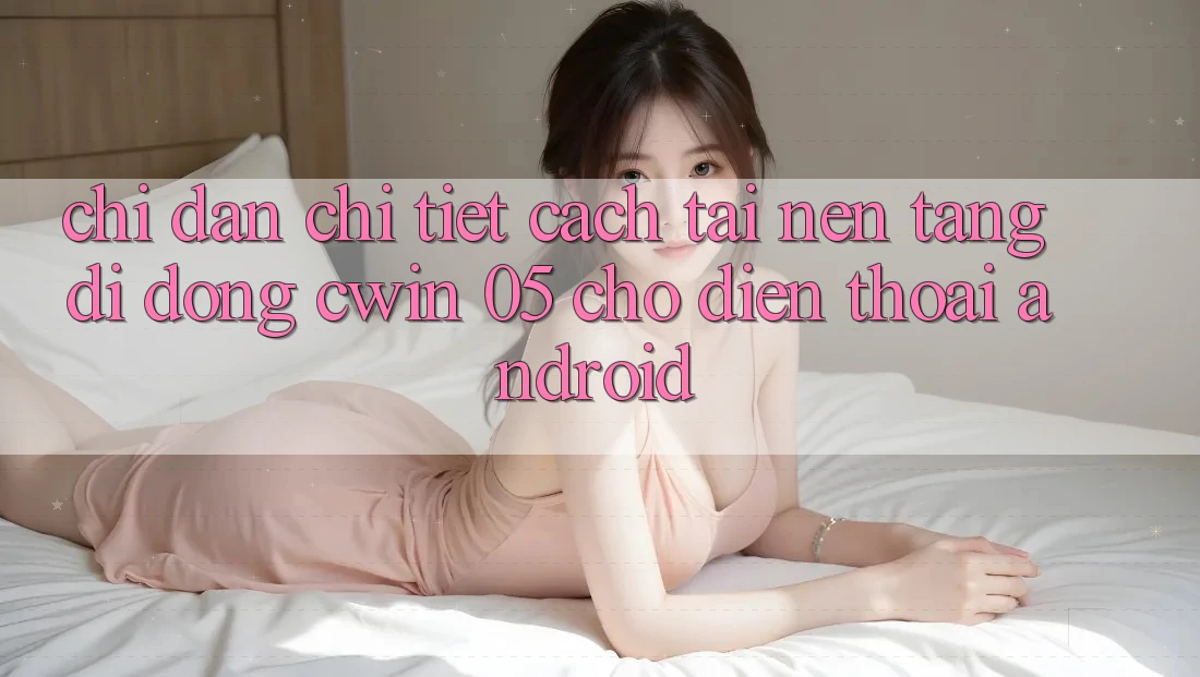 Chỉ dẫn Chi Tiết Cách Tải Nền tảng di động Cwin 05 Cho Điện Thoại Android