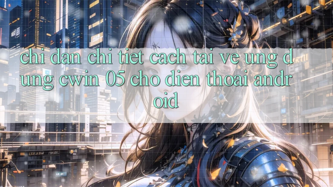 Chỉ dẫn Chi Tiết Cách Tải về Ứng dụng Cwin 05 Cho Điện Thoại Android