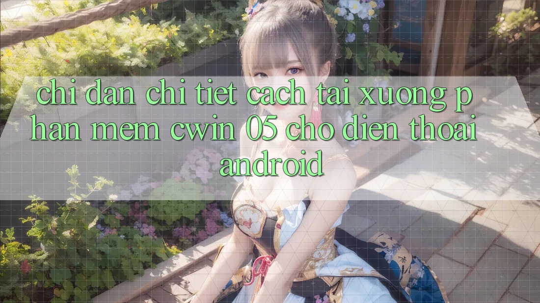 Chỉ dẫn Chi Tiết Cách Tải xuống Phần mềm Cwin 05 Cho Điện Thoại Android