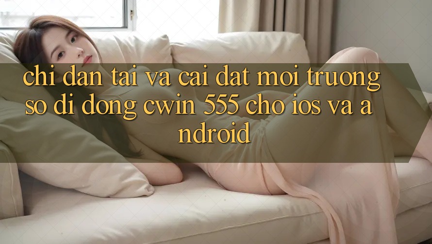 Chỉ dẫn Tải Và Cài Đặt Môi trường số di động Cwin 555 Cho iOS Và Android
