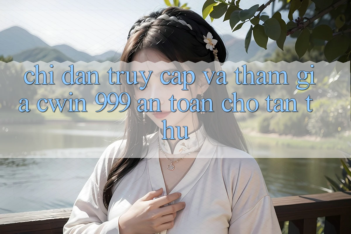 Chỉ dẫn truy cập và tham gia Cwin 999 an toàn cho tân thủ