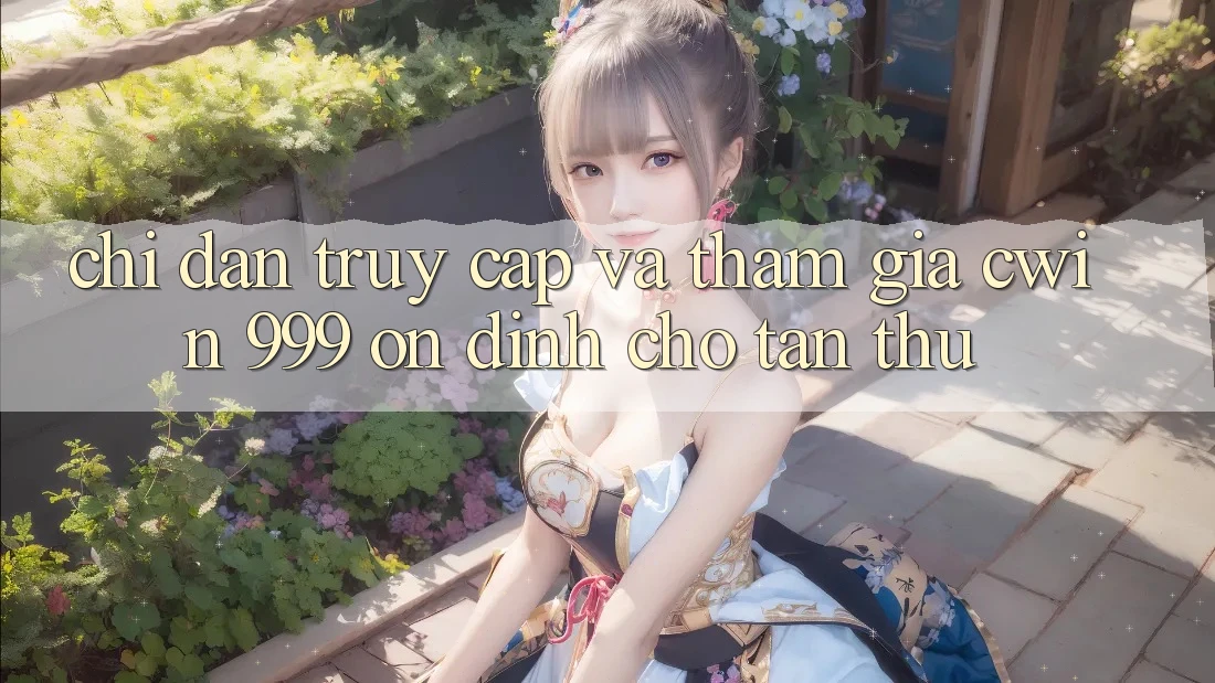Chỉ dẫn truy cập và tham gia Cwin 999 ổn định cho tân thủ