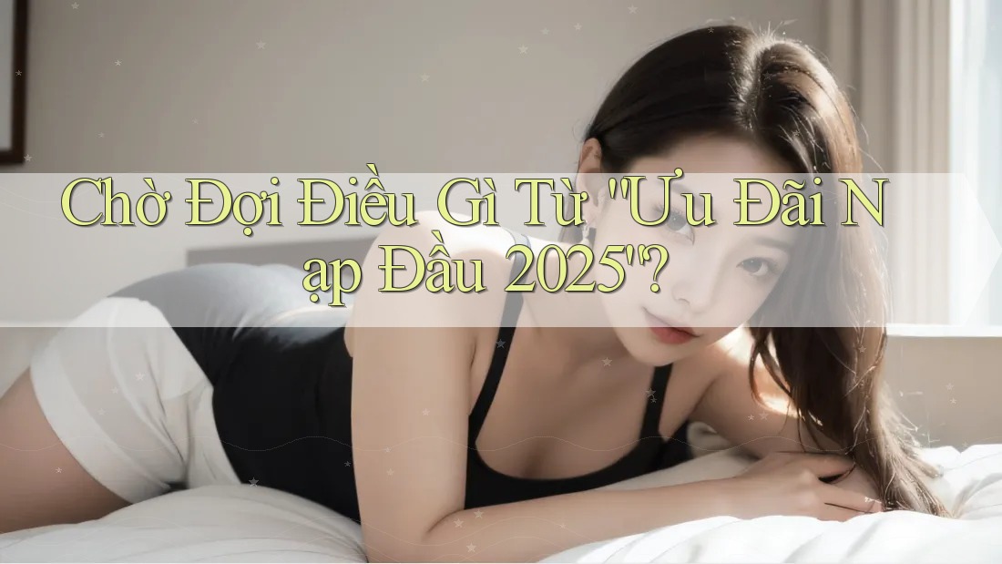 Chờ Đợi Điều Gì Từ “Ưu Đãi Nạp Đầu 2025”?