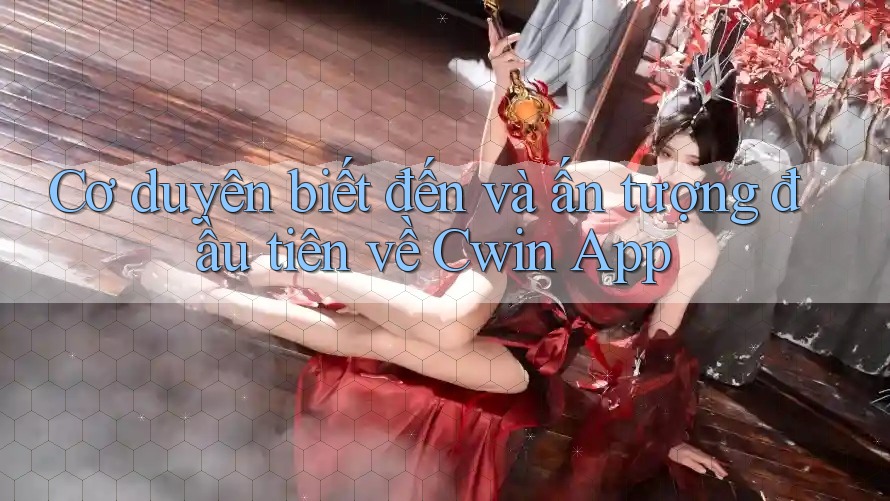 Cơ duyên biết đến và ấn tượng đầu tiên về Cwin App