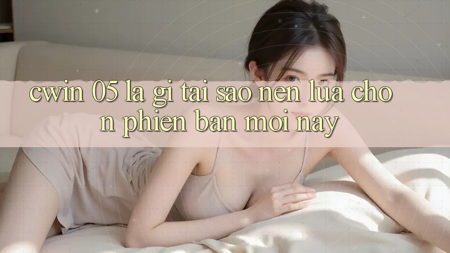 Cwin 05 Là Gì? Tại Sao Nên Lựa Chọn Phiên Bản Mới Này?