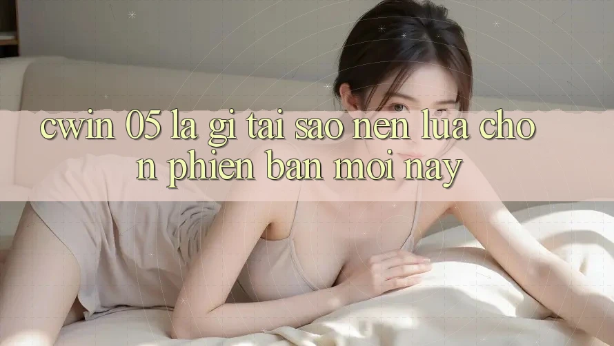Cwin 05 Là Gì? Tại Sao Nên Lựa Chọn Phiên Bản Mới Này?