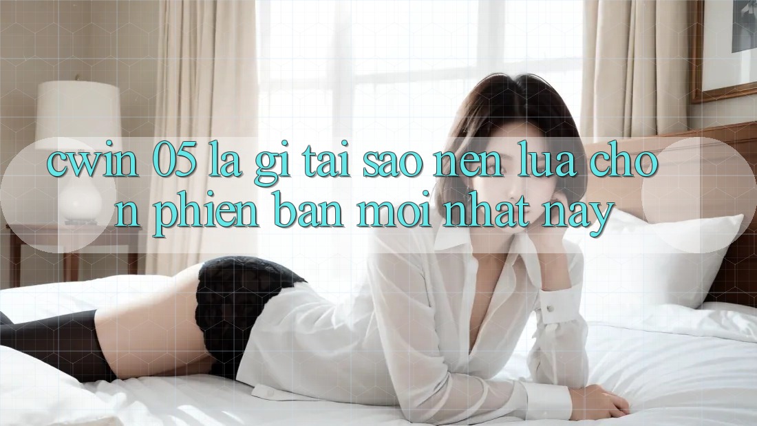 Cwin 05 Là Gì? Tại Sao Nên Lựa Chọn Phiên Bản Mới nhất Này?
