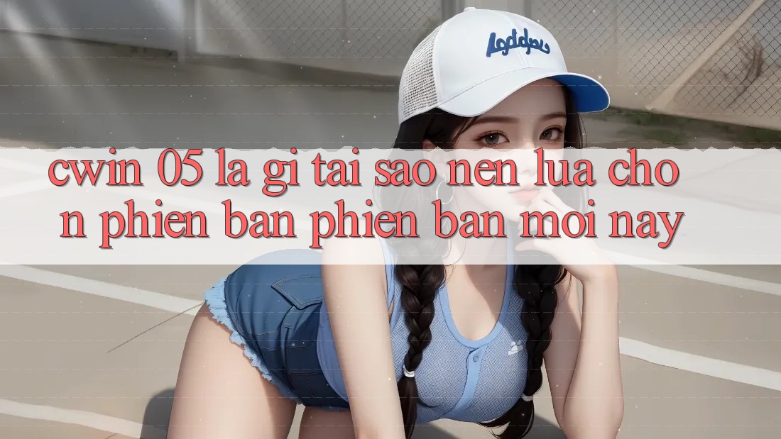 Cwin 05 Là Gì? Tại Sao Nên Lựa Chọn Phiên Bản Phiên bản mới Này?