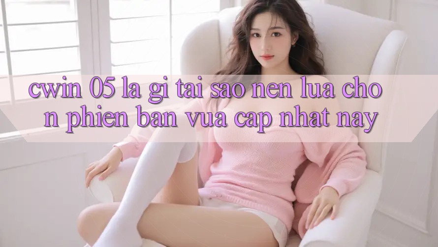Cwin 05 Là Gì? Tại Sao Nên Lựa Chọn Phiên Bản Vừa cập nhật Này?