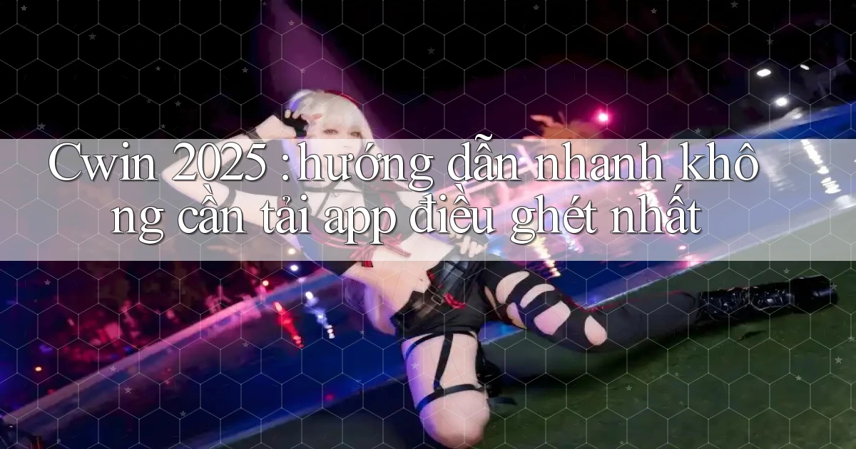 Cwin 2025 hướng dẫn nhanh không cần tải app điều ghét nhất
