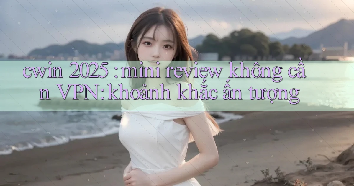 cwin 2025 mini review không cần VPN khoảnh khắc ấn tượng
