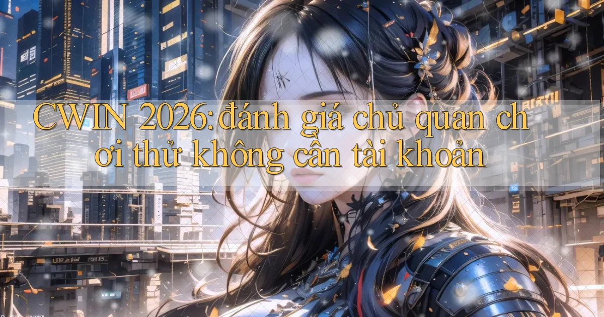 CWIN 2026 đánh giá chủ quan chơi thử không cần tài khoản