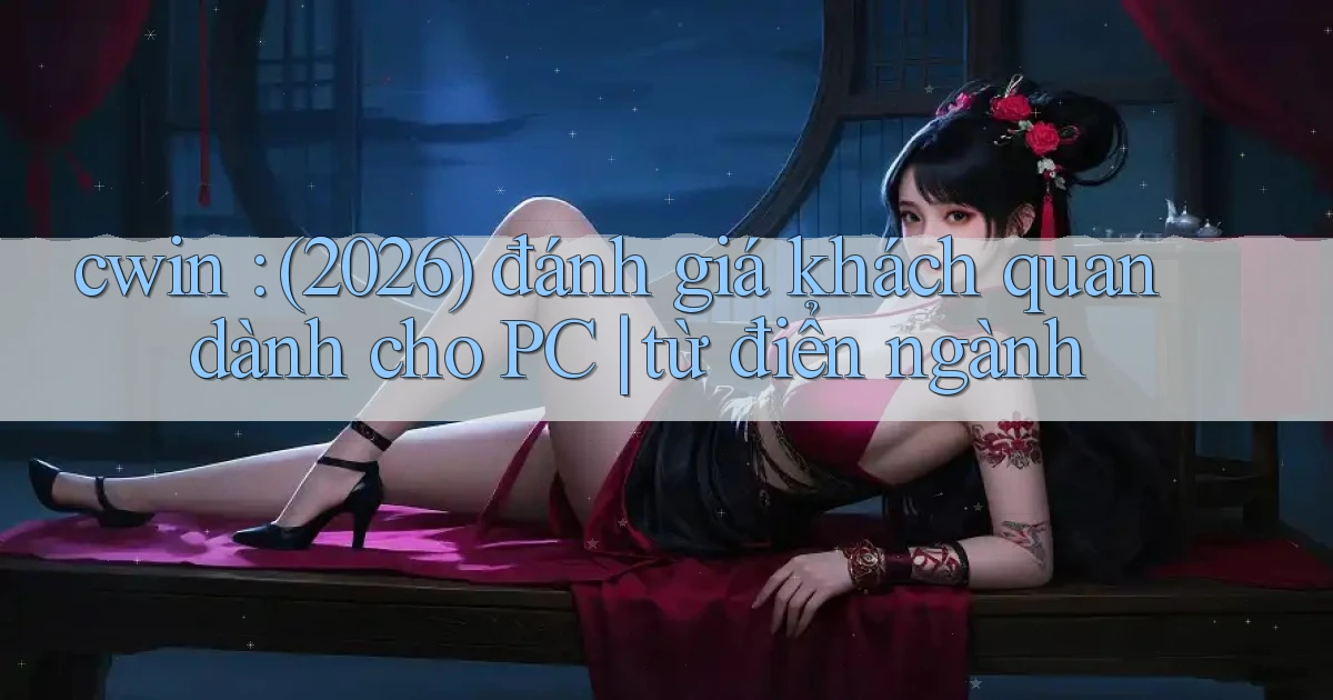 cwin (2026) đánh giá khách quan dành cho PC từ điển ngành