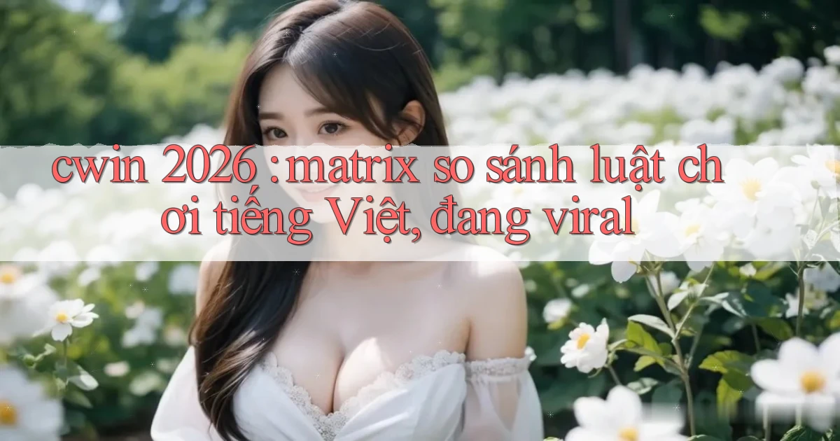 cwin 2026 matrix so sánh luật chơi tiếng Việt, đang viral