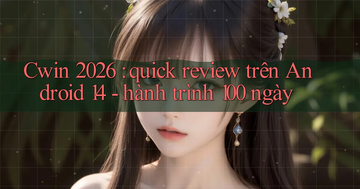Cwin 2026 quick review trên Android 14   hành trình 100 ngày