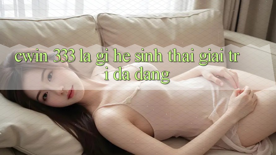 Cwin 333 Là Gì? Hệ Sinh Thái Giải Trí Đa Dạng
