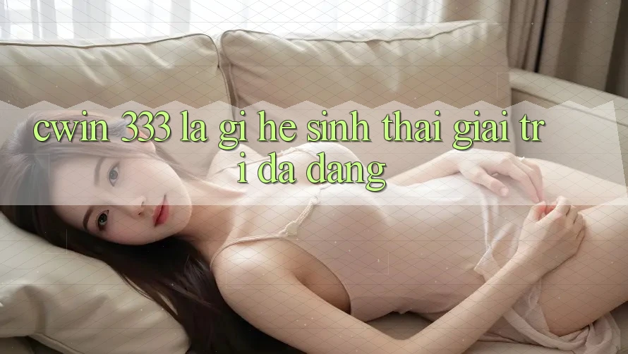 Cwin 333 Là Gì? Hệ Sinh Thái Giải Trí Đa Dạng