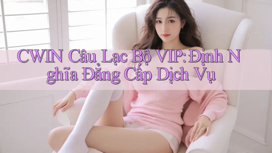 CWIN Câu Lạc Bộ VIP: Định Nghĩa Đẳng Cấp Dịch Vụ