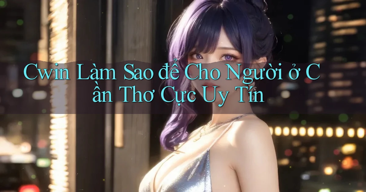 cwin làm sao để cho người ở Cần Thơ cực uy tín