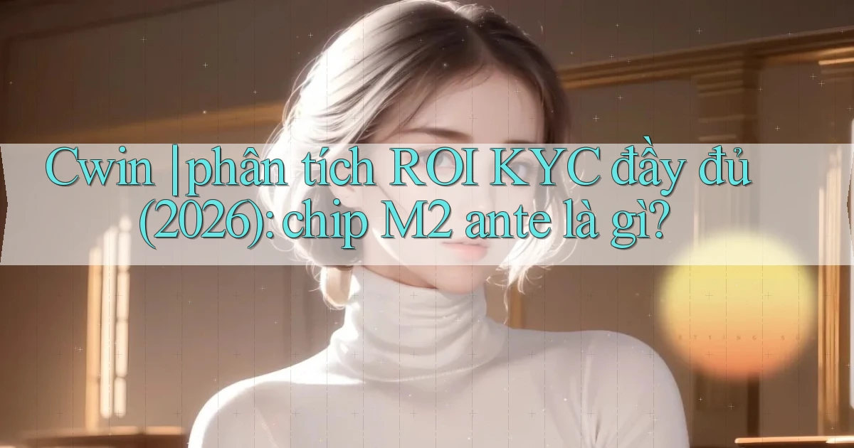 Cwin phân tích ROI KYC đầy đủ (2026) chip M2 ante là gì