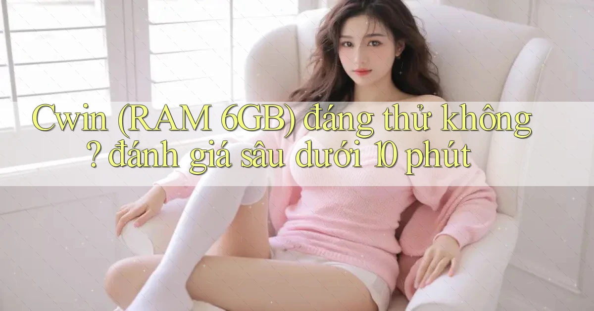Cwin (RAM 6GB) đáng thử không đánh giá sâu dưới 10 phút