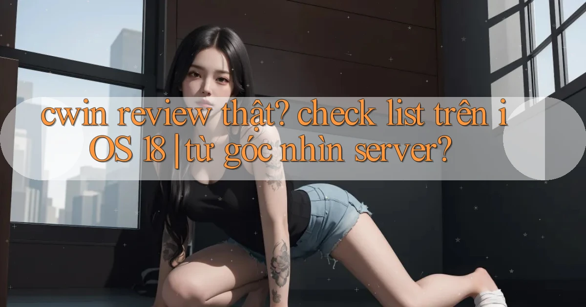 cwin review thật check list trên iOS 18 từ góc nhìn server