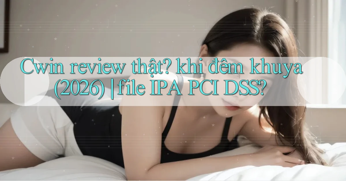 Cwin review thật khi đêm khuya (2026) file IPA PCI DSS