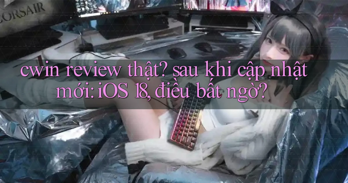 cwin review thật sau khi cập nhật mới iOS 18, điều bất ngờ