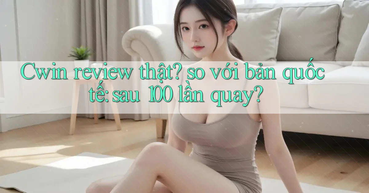 Cwin review thật so với bản quốc tế sau 100 lần quay