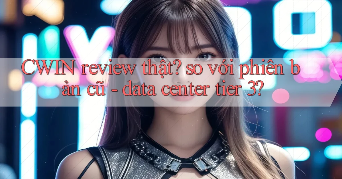 CWIN review thật so với phiên bản cũ   data center tier 3