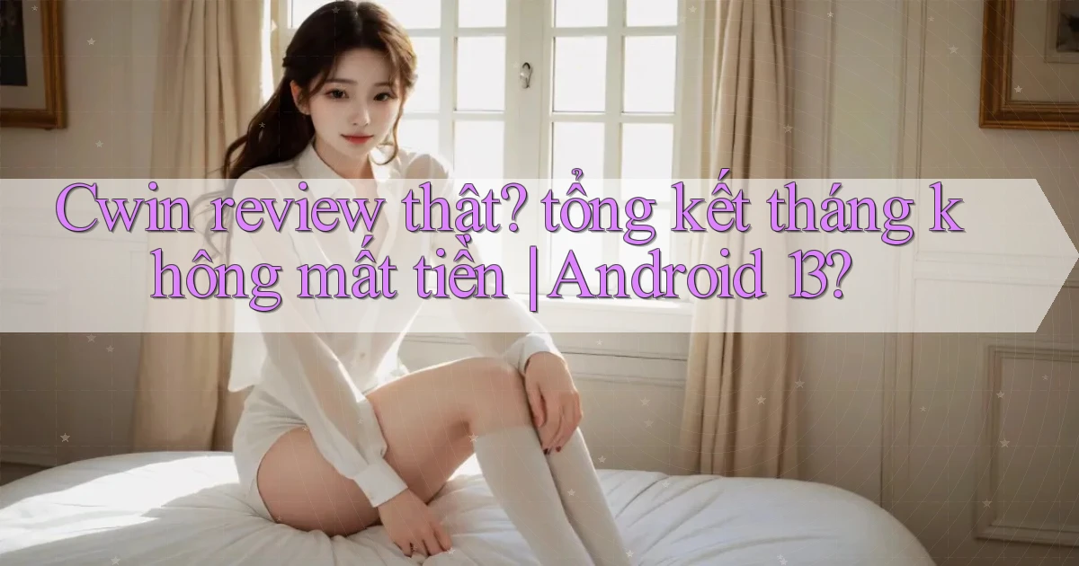 Cwin review thật tổng kết tháng không mất tiền Android 13