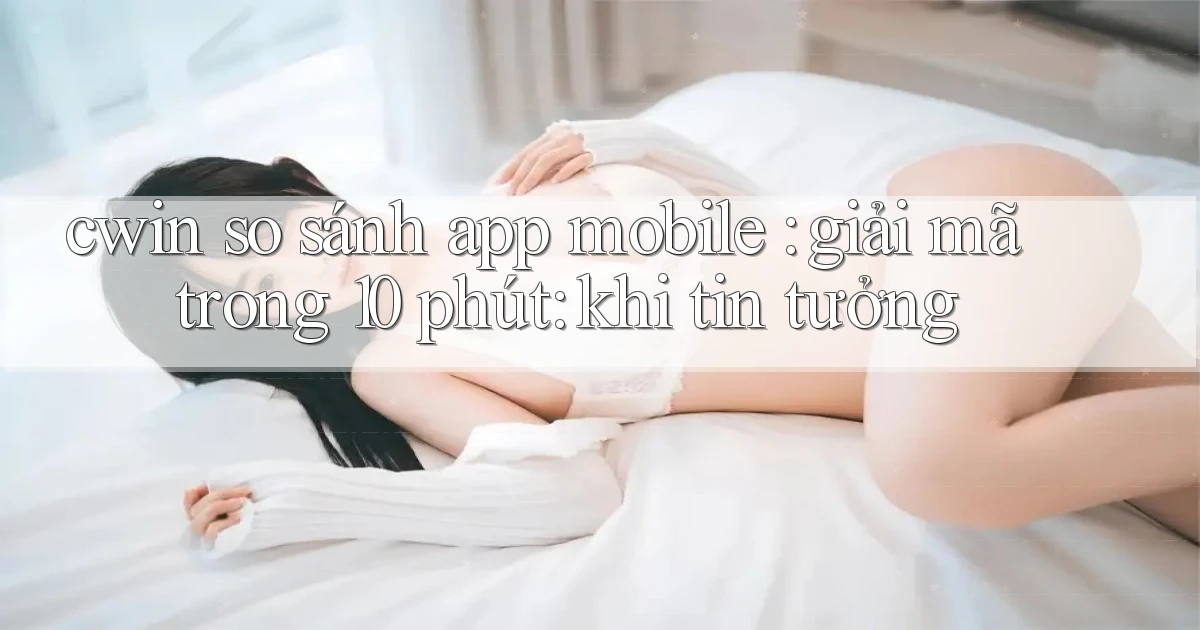cwin so sánh app mobile giải mã trong 10 phút khi tin tưởng
